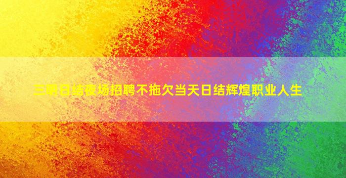 三明日结夜场招聘不拖欠当天日结辉煌职业人生